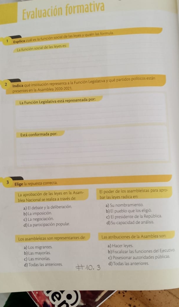 Evaluación formativa
1 Explica cuál es la función social de las leyes y quién las formula
La función social de las leyes es:
2 Indica qué institución representa a la Función Legislativa y qué partidos políticos están
presentes en la Asamblea 2020-2021.
La Función Legislativa está representada por:
Está conformada por:
3 Elige la repuesta correcta.
La aprobación de las leyes en la Asam- El poder de los asambleístas para apro-
blea Nacional se realiza a través de: bar las leyes radica en:
a) El debate y la deliberación. a) Su nombramiento.
b) La imposición. b) El pueblo que los eligió.
c) La negociación. c) El presidente de la República.
d) La participación popular. d) Su capacidad de análisis.
Los asambleístas son representantes de: Las atribuciones de la Asamblea son:
a) Los migrantes. a) Hacer leyes.
b) Las mayorías. b) Fiscalizar las funciones del Ejecutivo
c) Las minorías. c) Posesionar autoridades públicas.
d) Todas las anteriores. d) Todas las anteriores.