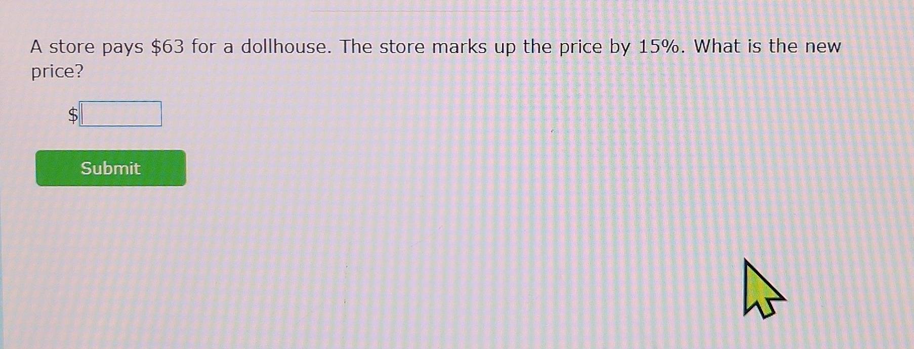 A store pays $63 for a dollhouse. The store marks up the price by 15%. What is the new 
price?
$□
Submit