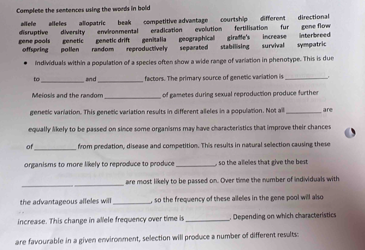 Complete the sentences using the words in bold 
allele alleles allopatric beak competitive advantage courtship different directional 
disruptive diversity environmental eradication evolution fertilisation fur gene flow 
gene pools genetic genetic drift genitalia geographical giraffe's increase interbreed 
offspring pollen random reproductively separated stabilising survival sympatric 
Individuals within a population of a species often show a wide range of variation in phenotype. This is due 
to _and_ factors. The primary source of genetic variation is_ . 
Meiosis and the random _of gametes during sexual reproduction produce further 
genetic variation. This genetic variation results in different alleles in a population. Not all _are 
equally likely to be passed on since some organisms may have characteristics that improve their chances 
of_ from predation, disease and competition. This results in natural selection causing these 
organisms to more likely to reproduce to produce _, so the alleles that give the best 
_ 
_ 
are most likely to be passed on. Over time the number of individuals with 
the advantageous alleles will_ , so the frequency of these alleles in the gene pool will also 
increase. This change in allele frequency over time is_ . Depending on which characteristics 
are favourable in a given environment, selection will produce a number of different results: