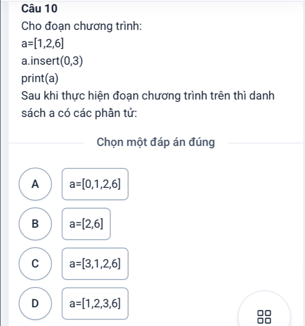 Cho đoạn chương trình:
a=[1,2,6]
a. insert (0,3)
print(a)
Sau khi thực hiện đoạn chương trình trên thì danh
sách a có các phần tử:
Chọn một đáp án đúng
A a=[0,1,2,6]
B a=[2,6]
C a=[3,1,2,6]
D a=[1,2,3,6]