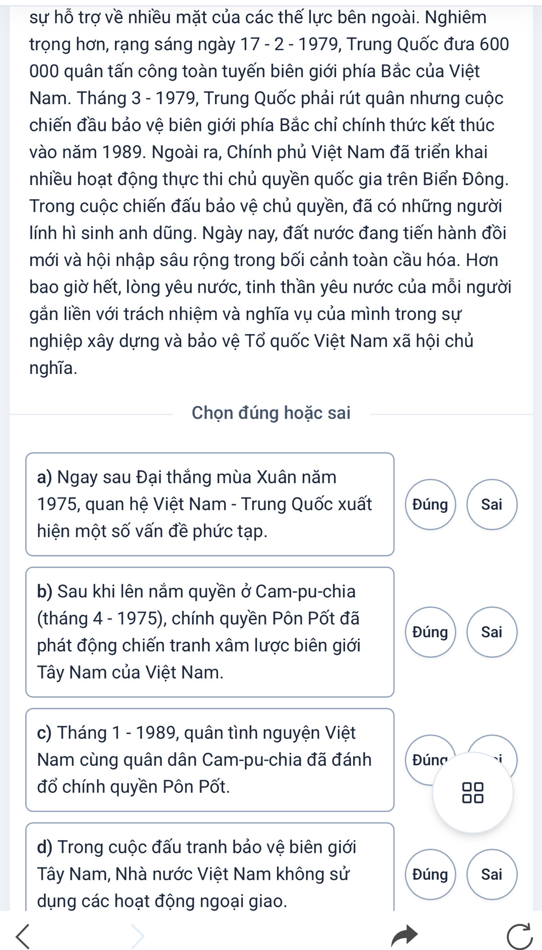 sự hỗ trợ về nhiều mặt của các thế lực bên ngoài. Nghiêm 
trọng hơn, rạng sáng ngày 17 - 2 - 1979, Trung Quốc đưa 600
000 quân tấn công toàn tuyến biên giới phía Bắc của Việt 
Nam. Tháng 3 - 1979, Trung Quốc phải rút quân nhưng cuộc 
chiến đầu bảo vệ biên giới phía Bắc chỉ chính thức kết thúc 
vào năm 1989. Ngoài ra, Chính phủ Việt Nam đã triển khai 
nhiều hoạt động thực thi chủ quyền quốc gia trên Biển Đông. 
Trong cuộc chiến đấu bảo vệ chủ quyền, đã có những người 
lính hì sinh anh dũng. Ngày nay, đất nước đang tiến hành đồi 
mới và hội nhập sâu rộng trong bối cảnh toàn cầu hóa. Hơn 
bao giờ hết, lòng yêu nước, tinh thần yêu nước của mỗi người 
gắn liền với trách nhiệm và nghĩa vụ của mình trong sự 
nghiệp xây dựng và bảo vệ Tổ quốc Việt Nam xã hội chủ 
nghĩa. 
Chọn đúng hoặc sai 
a) Ngay sau Đại thắng mùa Xuân năm 
1975, quan hệ Việt Nam - Trung Quốc xuất Đúng Sai 
hiện một số vấn đề phức tạp. 
b) Sau khi lên nắm quyền ở Cam-pu-chia 
(tháng 4 - 1975), chính quyền Pôn Pốt đã Đúng Sai 
phát động chiến tranh xâm lược biên giới 
Tây Nam của Việt Nam. 
c) Tháng 1 - 1989, quân tình nguyện Việt 
Nam cùng quân dân Cam-pu-chia đã đánh Đúna `i 
đổ chính quyền Pôn Pốt. 10
d) Trong cuộc đấu tranh bảo vệ biên giới 
Tây Nam, Nhà nước Việt Nam không sử Đúng Sai 
dụng các hoạt động ngoại giao.