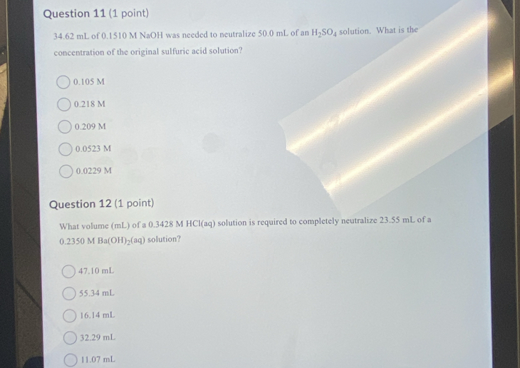 34.62 mL of 0.1510 M NaOH was needed to neutralize 50.0 mL of an H_2SO_4 solution. What is the
concentration of the original sulfuric acid solution?
0.105 M
0.218 M
0.209 M
0.0523 M
0.0229 M
Question 12 (1 point)
What volume (mL) of a 0.3428 M HCl(aq) solution is required to completely neutralize 23.55 mL of a
0.2350 M Ba(OH)_2(aq) solution?
47.10 mL
55.34 mL
16.14 mL
32.29 mL
11.07 mL