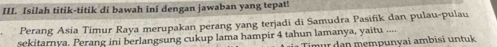 Isilah titik-titik di bawah ini dengan jawaban yang tepat! 
Perang Asia Timur Raya merupakan perang yang terjadi di Samudra Pasifik dan pulau-pulau 
sekitarnya. Perang ini berlangsung cukup lama hampir 4 tahun lamanya, yaitu .... ür den mempunyai ambisi un tuk