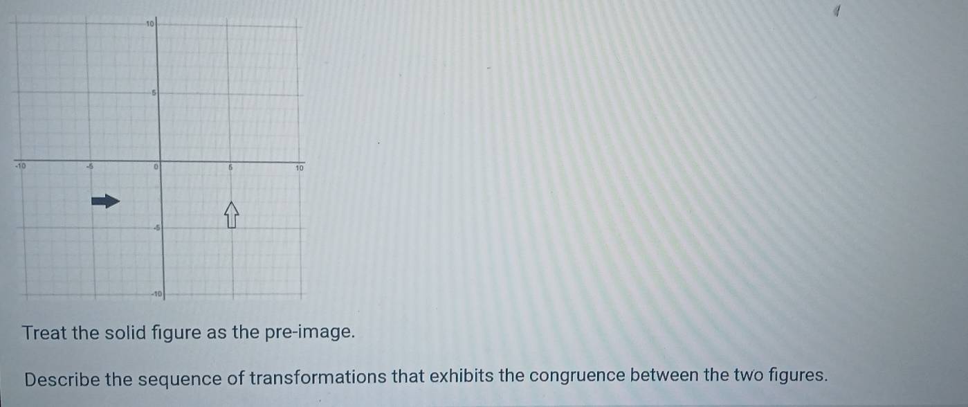 Treat the solid figure as the pre-image. 
Describe the sequence of transformations that exhibits the congruence between the two figures.