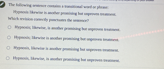 yan your answer 
The following sentence contains a transitional word or phrase:
Hypnosis likewise is another promising but unproven treatment.
Which revision correctly punctuates the sentence?
Hypnosis; likewise, is another promising but unproven treatment.
Hypnosis; likewise is another promising but unproven treatment.
Hypnosis, likewise is another promising but unproven treatment.
Hypnosis, likewise, is another promising but unproven treatment.