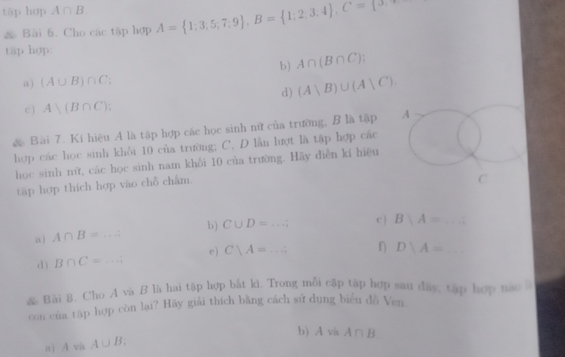 tập hợp A∩ B. 
& Bài 6. Cho các tập hợp A= 1;3;5;7;9 , B= 1;2;3;4 , C= 5, 
tập hợp: 
b) A∩ (B∩ C); 
a) (A∪ B)∩ C
d) (A|B)∪ (A|C). 
c ) A)(B∩ C). 
c Bài 7. Kí hiệu A là tập hợp các học sinh nữ của trường, B là tập A 
hợp các học sinh khối 10 của trường; C, D lần lượt là tập hợp các 
học sinh nữ, các học sinh nam khối 10 của trường. Hãy diễn kí hiệu 
tập hợp thích hợp vào chỗ chẩm. 
C 
b) C∪ D=...; c ) Bbeginarrayl A=...;endarray. _ 
a) A∩ B=...;
d) B∩ C=...; e) C|A=...;
f DYA= _ -x_n
& Bài 8. Cho A và B là hai tập hợp bắt kì. Trong mỗi cập tập hợp sau dây, tập hợp nào l 
con của tập hợp còn lại? Hãy giải thích bằng cách sử dụng biểu đồ Ven. 
b) A và A∩ B. 
a AvaA∪ B.