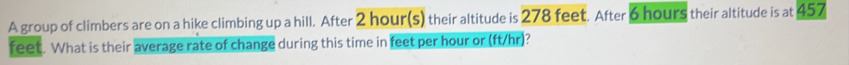 ) 
A group of climbers are on a hike climbing up a hill. After 2 hour(s) their altitude is 2 278 feet. After 6 hours their altitude is at 457
feet. What is their average rate of change during this time in feet per hour or (ft/hr)?