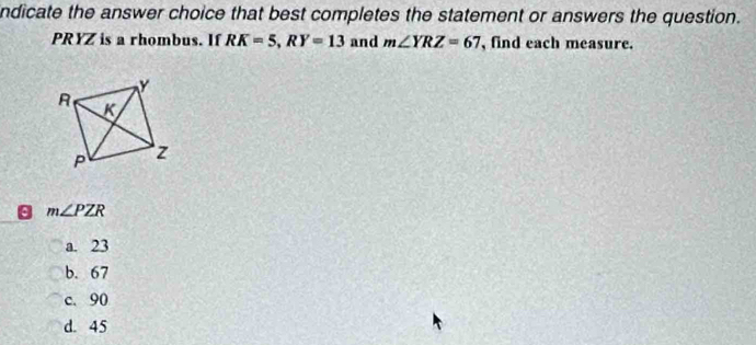 ndicate the answer choice that best completes the statement or answers the question.
PRYZ is a rhombus. If RK=5, RY=13 and m∠ YRZ=67 , find each measure.
m∠ PZR
a. 23
b. 67
c. 90
d. 45