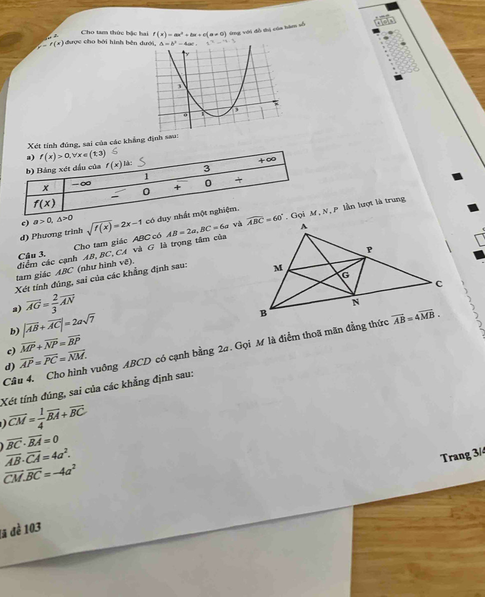 Cho tam thức bậc hai f(x)=ax^2+bx+c(a!= 0) ứng với đồ thị của hàm số
or

f(x) được cho bởi hình bên d
Xét tính đúng, sai của các khẳng định sau:
c) a>0,△ >0
d) Phương trình sqrt(f(x))=2x-1 có duy n
điểm các cạnh AB,BC,CA và G là trọng tâm của AB=2a,BC=6a và , N, P lần lượt là trung
Cho tam giác ABC có
Câu 3.
tam giác ABC (như hình vẽ).
Xét tính đúng, sai của các khẳng định sau:
a) vector AG= 2/3 vector AN
b) |vector AB+vector AC|=2asqrt(7)
c) vector MP+vector NP=vector BP
Câu 4. Cho hình vuông ABCD có cạnh bằng 2a. Gọi M là điểm thoã mãn đẳng thức
d) vector AP=vector PC=vector NM.
Xét tính đúng, sai của các khẳng định sau:
vector CM= 1/4 vector BA+vector BC
overline BC· overline BA=0
overline AB· overline CA=4a^2.
Trang 3/4
vector CM.vector BC=-4a^2
lã đề 103