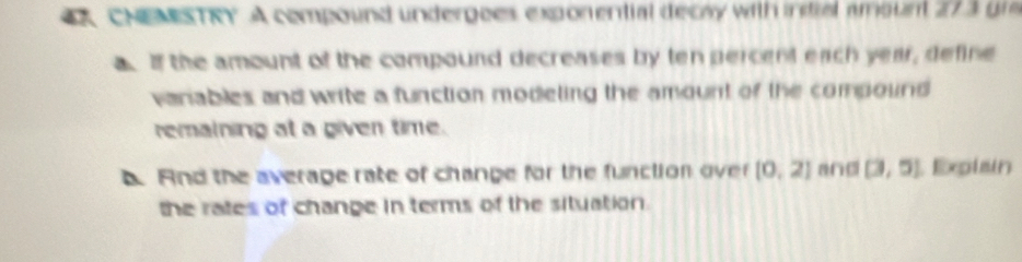 A CNEMESTRY. A compound undergees exponential decay with indial amount 27 3 un 
a of the amount of the compound decreases by ten percent each year, define 
vanables and write a function modeting the amount of the compound 
remaining at a given time. 
And the average rate of change for the function over [0,2] and (3,5) Explain 
the rates of change in terms of the situation.