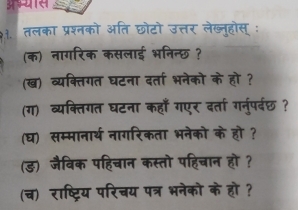 9३. तलका प्रश्नको अति छोटो उत्तर लेख्नहोस् : 
(क) नागरिक कसलाई भनिन्छ ? 
(ख) व्यक्तिगत घटना दर्ता भनेको के हो ? 
(ग) व्यक्तिगत घटना कहाँ गएर दर्ता गनुपर्रछ? 
(घ) सम्मानार्थ नागरिकता भनेको के हो ? 
(ड) जैविक पहिचान कस्तो पहिचान हो? 
(च) राष्ट्रिय परिचय पत्र भनेको के हो ?