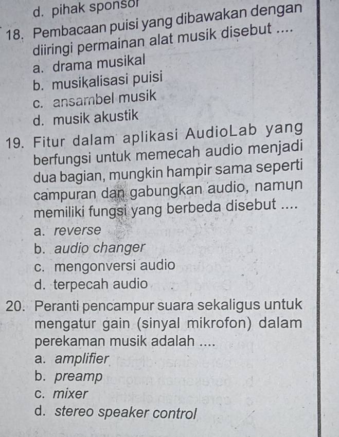 d. pihak sponso
18. Pembacaan puisi yang dibawakan dengan
diiringi permainan alat musik disebut ....
a. drama musikal
b. musikalisasi puisi
c. ansambel musik
d. musik akustik
19. Fitur dalam aplikasi AudioLab yang
berfungsi untuk memecah audio menjadi
dua bagian, mungkin hampir sama seperti
campuran dan gabungkan audio, namun
memiliki fungsi yang berbeda disebut ....
a. reverse
b. audio changer
c. mengonversi audio
d. terpecah audio
20. Peranti pencampur suara sekaligus untuk
mengatur gain (sinyal mikrofon) dalam
perekaman musik adalah ....
a. amplifier
b. preamp
c. mixer
d. stereo speaker control