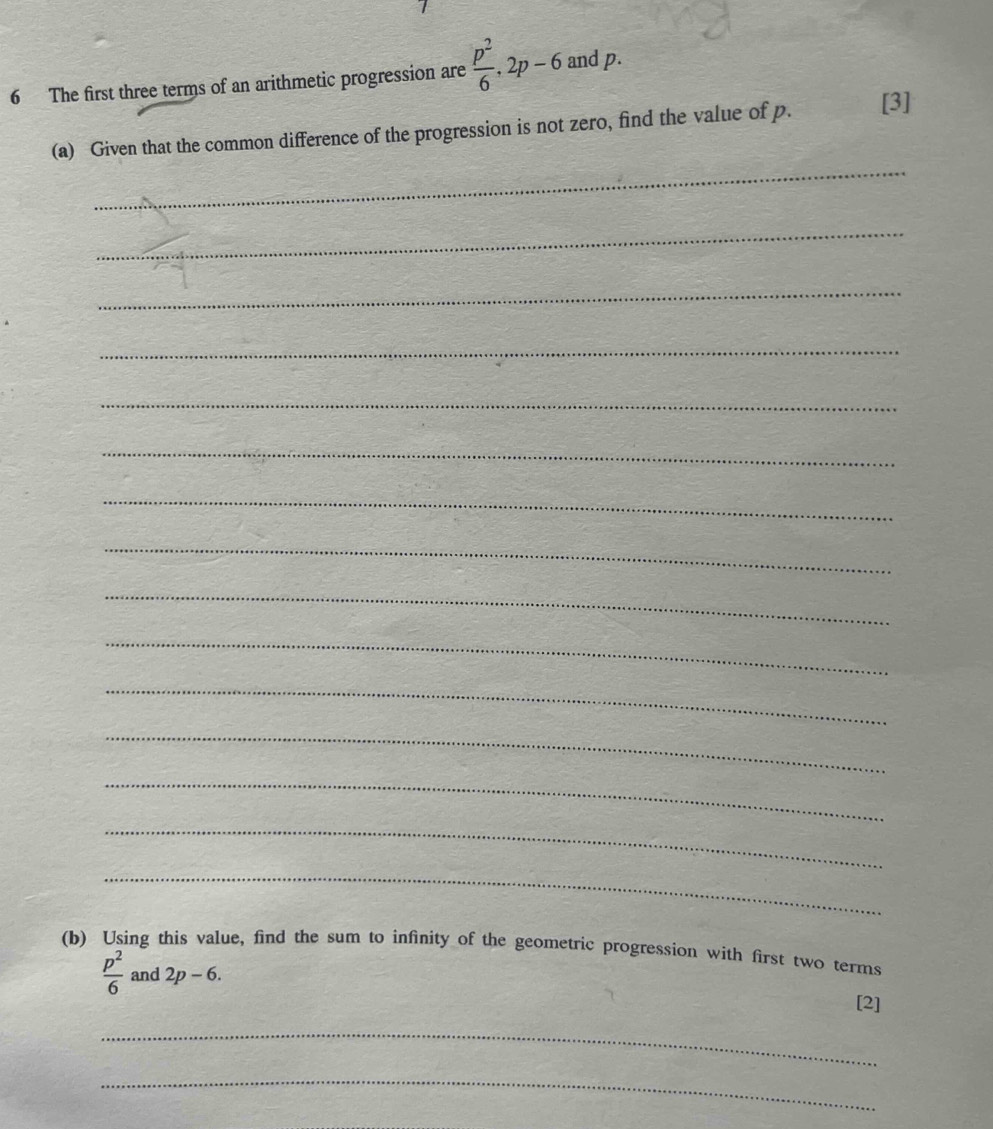 The first three terms of an arithmetic progression are  p^2/6 , 2p-6 and p. 
_ 
(a) Given that the common difference of the progression is not zero, find the value of p. [3] 
_ 
_ 
_ 
_ 
_ 
_ 
_ 
_ 
_ 
_ 
_ 
_ 
_ 
_ 
(b) Using this value, find the sum to infinity of the geometric progression with first two terms
 p^2/6  and 2p-6. 
[2] 
_ 
_