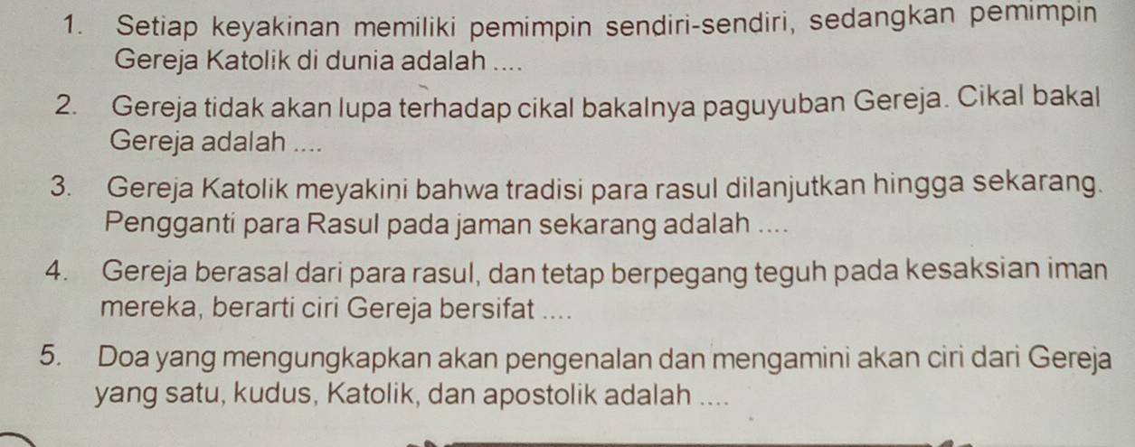 Setiap keyakinan memiliki pemimpin sendiri-sendiri, sedangkan pemimpin 
Gereja Katolik di dunia adalah .... 
2. Gereja tidak akan lupa terhadap cikal bakalnya paguyuban Gereja. Cikal bakal 
Gereja adalah .... 
3. Gereja Katolik meyakini bahwa tradisi para rasul dilanjutkan hingga sekarang. 
Pengganti para Rasul pada jaman sekarang adalah .... 
4. Gereja berasal dari para rasul, dan tetap berpegang teguh pada kesaksian iman 
mereka, berarti ciri Gereja bersifat .... 
5. Doa yang mengungkapkan akan pengenalan dan mengamini akan ciri dari Gereja 
yang satu, kudus, Katolik, dan apostolik adalah ....