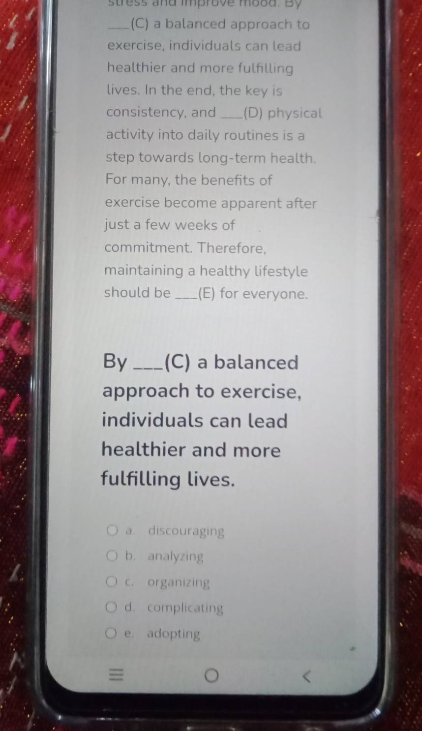 stress and improve mood. By
_(C) a balanced approach to
exercise, individuals can lead
healthier and more fulfilling
lives. In the end, the key is
consistency, and _(D) physical
activity into daily routines is a
step towards long-term health.
For many, the benefits of
exercise become apparent after
just a few weeks of
commitment. Therefore,
maintaining a healthy lifestyle
should be _(E) for everyone.
By _(C) a balanced
approach to exercise,
individuals can lead
healthier and more
fulfilling lives.
a. discouraging
b. analyzing
c. organizing
d. complicating
e. adopting
≡