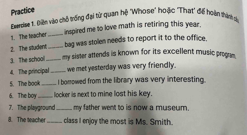 Practice 
Exercise 1. Điền vào chỗ trống đại từ quan hệ ‘Whose’ hoặc ‘That’ để hoàn thành câu 
1. The teacher _inspired me to love math is retiring this year. 
2. The student _bag was stolen needs to report it to the office. 
3. The school_ my sister attends is known for its excellent music program. 
4. The principal _we met yesterday was very friendly. 
5. The book _I borrowed from the library was very interesting. 
6. The boy _locker is next to mine lost his key. 
7. The playground _my father went to is now a museum. 
8. The teacher_ class I enjoy the most is Ms. Smith.