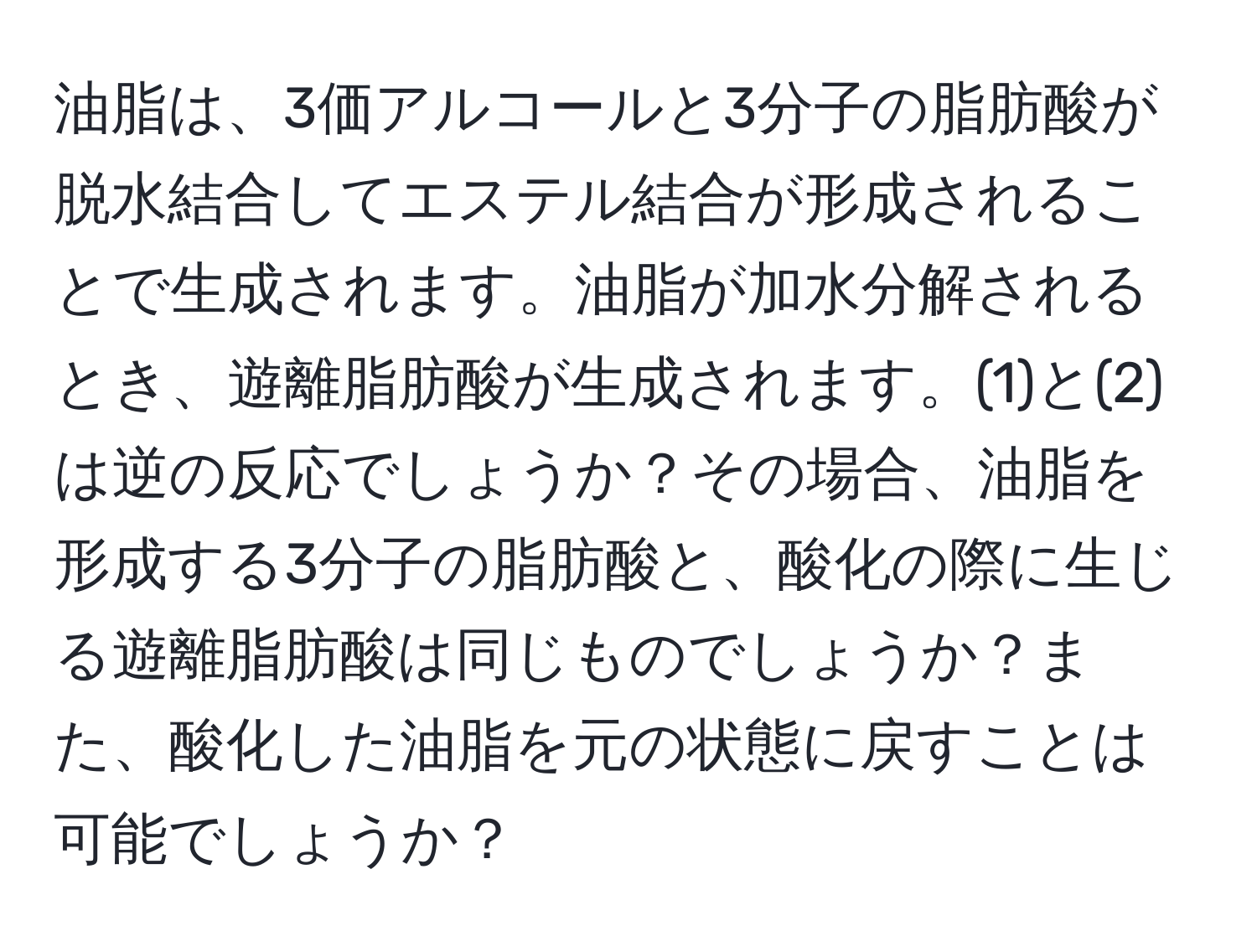 油脂は、3価アルコールと3分子の脂肪酸が脱水結合してエステル結合が形成されることで生成されます。油脂が加水分解されるとき、遊離脂肪酸が生成されます。(1)と(2)は逆の反応でしょうか？その場合、油脂を形成する3分子の脂肪酸と、酸化の際に生じる遊離脂肪酸は同じものでしょうか？また、酸化した油脂を元の状態に戻すことは可能でしょうか？