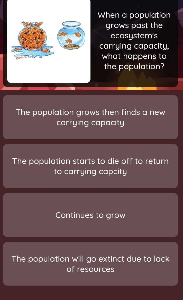 When a population
grows past the
ecosystem’s
carrying capacity,
what happens to
the population?
The population grows then finds a new
carrying capacity
The population starts to die off to return
to carrying capcity
Continues to grow
The population will go extinct due to lack
of resources