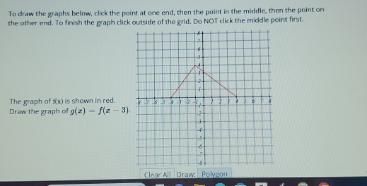 To draw the graphs below, click the point at one end, then the point in the middle, then the point on
the other end. To finish the graph click outside of the grid. Do NOT click the middle point first.
The graph of f(x) is shown in red. 
Draw the graph of g(x)=f(x-3). 
Clear All Draw: Polygon