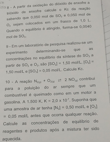 A partir da oxidação do dióxido de enxofre a 
trióxido de enxofre calcule o Kc da reação 
sabendo que 0,050 mol de SO_2 e 0,050 mol de
O_2 sejam colocados em um frasco de 1,0 L. 
Quando o equilíbrio é atingido, forma-se 0,0040
mol de SO_3. 
9 - Em um laboratório de pesquisa realizou-se um 
experimento determinando-se que as 
concentrações no equilíbrio da síntese do SO_3 a 
partir de SO_2 e O_2 , são [SO_2]=1,50mol/L,[O_2]=
1,50 mol/L e [SO_3]=0.05mol/L. Calcule Kc. 
10 - A reação N_2(g)+O_2(g)leftharpoons 2NO_(g) contribui 
para a poluição do ar sempre que um 
combustível é queimado como em um motor a 
gasolina. A 1.500 K K=2,0* 10^(-7). Suponha que 
uma amostra de ar tenha [N_2]=0,50 mol/L e [O_2]
=0.05 mol/L antes que ocorra qualquer reação. 
Calcule as concentrações de equilíbrio de 
reagentes e produtos após a mistura ter sido 
aquecida.