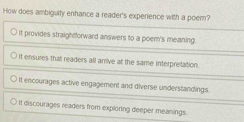 How does ambiguity enhance a reader's experience with a poem?
It provides straightforward answers to a poem's meaning.
It ensures that readers all arrive at the same interpretation.
It encourages active engagement and diverse understandings.
It discourages readers from exploring deeper meanings.