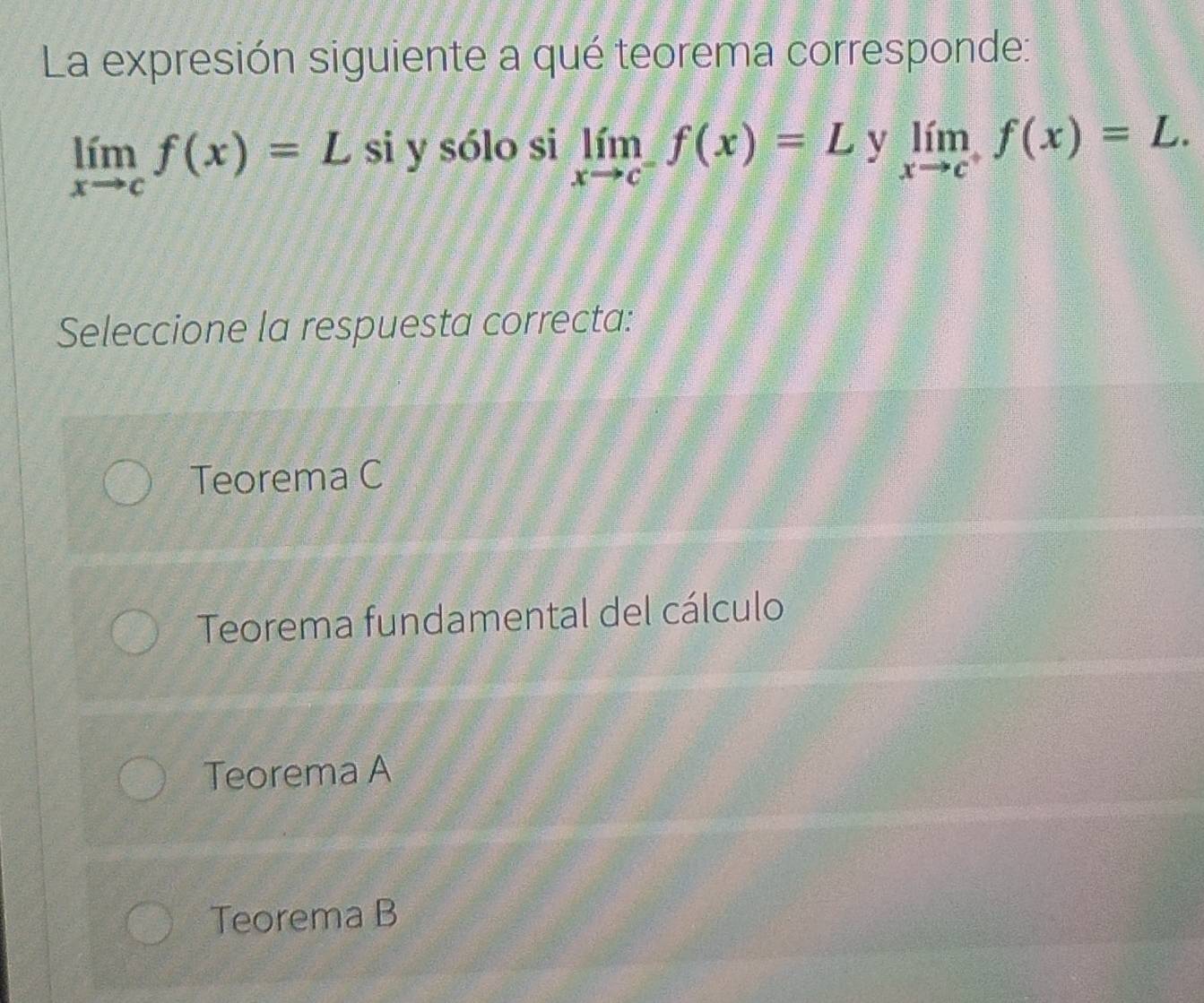 La expresión siguiente a qué teorema corresponde:
limlimits _xto cf(x)=L si y sólo si limlimits _xto c^-f(x)=L y limlimits _xto c^+f(x)=L. 
Seleccione la respuesta correcta:
Teorema C
Teorema fundamental del cálculo
Teorema A
Teorema B