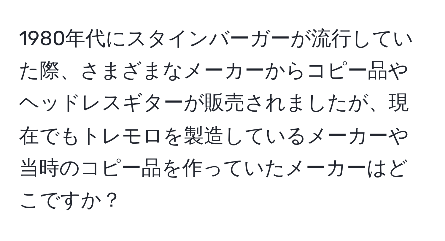 1980年代にスタインバーガーが流行していた際、さまざまなメーカーからコピー品やヘッドレスギターが販売されましたが、現在でもトレモロを製造しているメーカーや当時のコピー品を作っていたメーカーはどこですか？