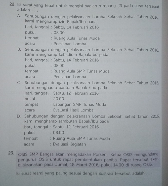 Isi surat yang tepat untuk mengisi bagian rumpang (2) pada surat tersebut
adalah . . .
A. Sehubungan dengan pelaksanaan Lomba Sekolah Sehat Tahun 2016,
kami mengharap izin Bapak/Ibu pada
hari, tanggal : Sabtu, 14 Februari 2016
pukul : 08.00
tempat : Ruang Aula Tunas Muda
acara : Persiapan Lomba
B. Sehubungan dengan pelaksanaan Lomba Sekolah Sehat Tahun 2016,
kami mengharap kehadiran Bapak/lbu pada
hari, tanggal : Sabtu, 14 Februari 2016
pukul : 08.00
tempat : Ruang Aula SMP Tunas Muda
acara : Persiapan Lomba
C. Sehubungan dengan pelaksanaan Lomba Sekolah Sehat Tahun 2016,
kami mengharap bantuan Bapak /lbu pada
hari, tanggal : Sabtu, 12 Februari 2016
pukul : 20.00
tempat : Lapangan SMP Tunas Muda
acara : Evaluasi Hasil Lomba
D. Sehubungan dengan pelaksanaan Lomba Sekolah Sehat Tahun 2016,
kami mengharap sambutan Bapak/lbu pada
hari, tanggal : Sabtu, 12 Februari 2016
pukul : 08.00
tempat : Ruang Aula SMP Tunas Muda
acara : Evaluasi Kegiatan
23. OSIS SMP Bangsa akan mengadakan Porseni. Ketua OSIS mengundang
pengurus OSIS untuk rapat pembentukan panitia. Rapat tersebut akan
dilaksanakan pada Jumat, 18 Maret 2016, pukul 14.00 di ruang OSIS.
Isi surat resmi yang paling sesuai dengan ilustrasi tersebut adalah . . .