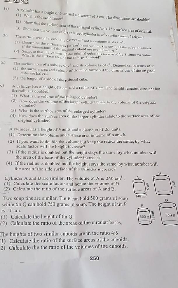 A cylinder has a beight of 6 cm and a diameter of 8 cm. The dimensions are doubled.
(1) What is the scale factor?
(2) Show that the surface area of the enlarged cylinder is k^2* surface area of original.
(3) Show that the volume of the enlurged cylinder is k^3* surface area of original
(b) The surface area of a cabold is 0.0292m^2 and its volume is 24cm^3
(1) Determine the surface area (in cm^2 and volume (incm^3) of the cuboid formed 
if the dimensions of the orginal cubold are multiplied by 5
(2) Suppose that the volume of the original cubold is increased by 8 times its value.
What is the surface area of the enlarged cuboid?
(c) The surface area of a cube is 96x^2 and its volume is 64x^3. Determine, in terms of x:
(1) the surface area and volume of the cube formed if the dimensions of the original
cube are halved
(2) the length of a side of the reduced cube.
d) A cylinder has a height of 8 cm and a radius of 7 cm. The height remains constant but
the radius is doubled.
(1) What is the volume of the enlarged cylinder?
(2) How does the volume of the larger cylinder relate to the volume of the original
cylinder?
(3) What is the surface area of the enlarged cylinder?
(4) How does the surface area of the larger cylinder relate to the surface area of the
original cylinder?
A cylinder has a beight of b units and a diameter of 2α units.
(1) Determine the volume and surface area in terms of a and b.
(2) If you want to double the volume but keep the radius the same, by what
scale factor will the height increase?
(3) If the radius is doubled but the height stays the same, by what number will
the area of the base of the cylinder increase?
(4) If the radius is doubled but the height stays the same, by what number will
the area of the side surface of the cylinder increase?
Cylinder A and B are similar. The volume of A is 240cm^3.
(1) Calculate the scale factor and hence the volume of B.
(2) Calculate the ratio of the surface areas of A and B
Two soup tins are similar. Tin P can hold 500 grams of soup
while tin Q can hold 750 grams of soup. The height of tin P 
is 1 1 cm.
(1) Calculate the height of tin Q. 
(2) Calculate the ratio of the areas of the circular bases.
The heights of two similar cuboids are in the ratio 4:5.
1) Calculate the ratio of the surface areas of the cuboids.
2) Calculate the the ratio of the volumes of the cuboids.
250