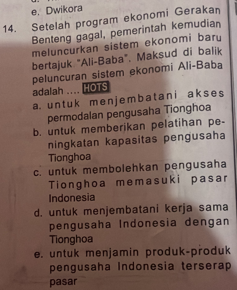 e. Dwikora
14. Setelah program ekonomi Gerakan
Benteng gagal, pemerintah kemudian
meluncurkan sistem ekonomi baru
bertajuk “Ali-Baba”. Maksud di balik
peluncuran sistem ekonomi Ali-Baba
adalah .... HOTS
a. un t uk me n j em b a t ani a k s e s
permodalan pengusaha Tionghoa
b. untuk memberikan pelatihan pe-
ningkatan kapasitas pengusaha
Tionghoa
c. untuk membolehkan pengusaha
Tionghoa memasuki pasar
Indonesia
d. untuk menjembatani kerja sama
pengusaha Indonesia dengan
Tionghoa
e. untuk menjamin produk-produk
pengusaha Indonesia terserap
pasar