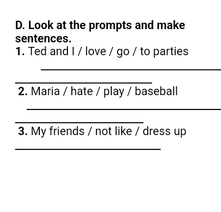 Look at the prompts and make 
sentences. 
1. Ted and I / love / go / to parties 
_ 
_ 
2. Maria / hate / play / baseball 
_ 
_ 
3. My friends / not like / dress up 
_