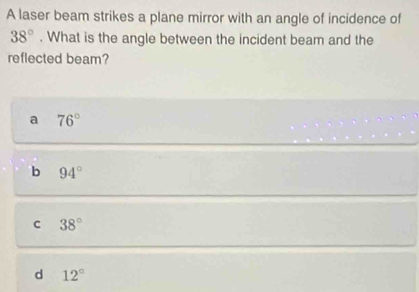 A laser beam strikes a plane mirror with an angle of incidence of
38°. What is the angle between the incident beam and the
reflected beam?
a 76°
b 94°
C 38°
d 12°