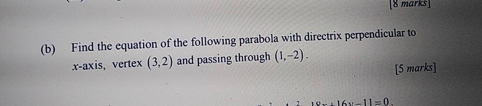 Find the equation of the following parabola with directrix perpendicular to 
x-axis, vertex (3,2) and passing through (1,-2). 
[5 marks] 
2 19x+16y-11=0.