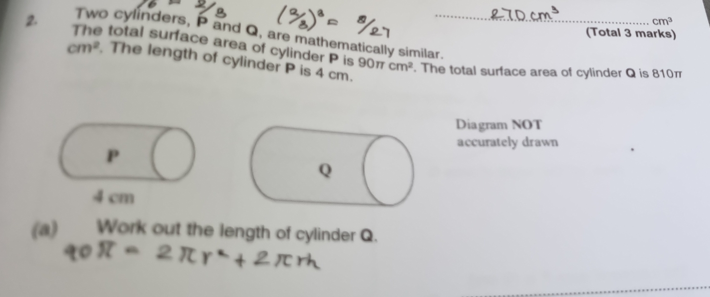 cm^3
(Total 3 marks) 
Two cylinders, P and Q, are mathematically similar. 
2. The total surface area of cylinder P is 90π
cm^2 The length of cylinder P is 4 cm.
cm^2. The total surface area of cylinder Q is 810π
Diagram NOT 
accurately drawn
P
4cm
(a) Work out the length of cylinder Q.