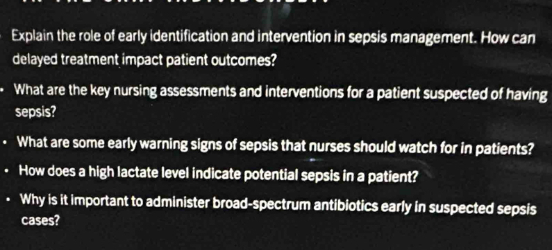 Explain the role of early identification and intervention in sepsis management. How can 
delayed treatment impact patient outcomes? 
What are the key nursing assessments and interventions for a patient suspected of having 
sepsis? 
• What are some early warning signs of sepsis that nurses should watch for in patients? 
. How does a high lactate level indicate potential sepsis in a patient? 
Why is it important to administer broad-spectrum antibiotics early in suspected sepsis 
cases?