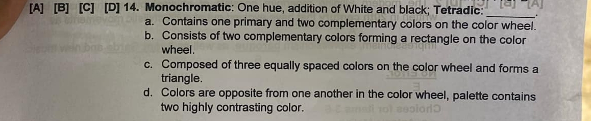 [A] [B] [C] [D] 14. Monochromatic: One hue, addition of White and black; Tetradic:_
a. Contains one primary and two complementary colors on the color wheel.
b. Consists of two complementary colors forming a rectangle on the color
wheel .
c. Composed of three equally spaced colors on the color wheel and forms a
triangle.
d. Colors are opposite from one another in the color wheel, palette contains
two highly contrasting color.