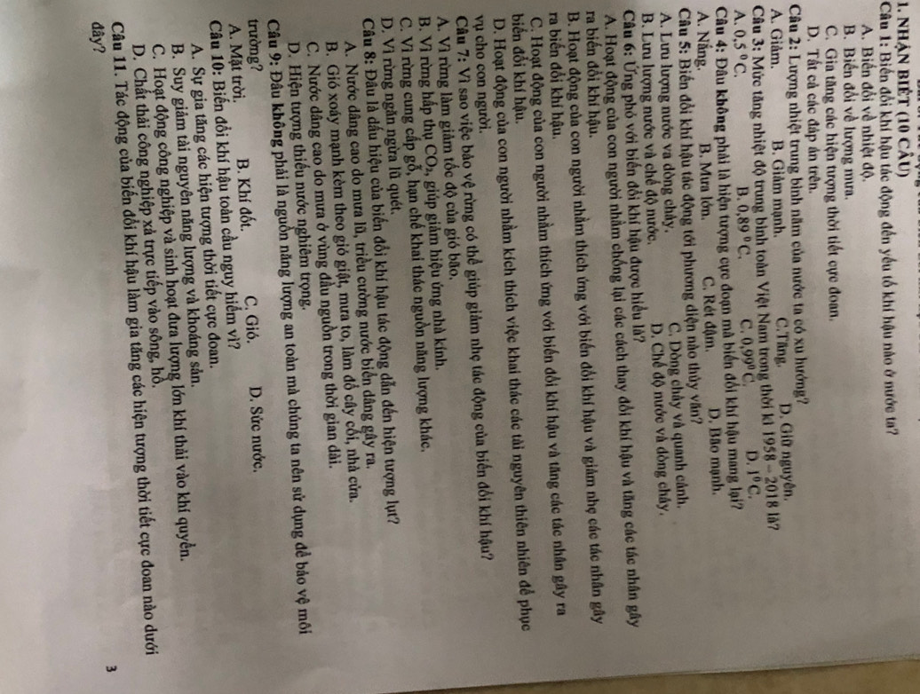 nhận biết (10 câu)
Câu 1: Biến đổi khí hậu tác động đến yếu tố khí hậu nào ở nước ta?
A. Biến đổi về nhiệt độ.
B. Biến đổi về lượng mưa.
C. Gia tăng các hiện tượng thời tiết cực đoan.
D. Tất cả các đáp án trên.
Câu 2: Lượng nhiệt trung bình năm của nước ta có xu hướng?
A. Giåm. B. Giảm mạnh. C.Tăng. D. Giữ nguyên.
Câu 3: Mức tăng nhiệt độ trung bình toàn Việt Nam trong thời kì 19 58-2018 lå?
A. 0,5°C. B. 0,89°C. C. 0,99°C. D. I°C.
Câu 4: Đâu không phải là hiện tượng cực đoạn mà biển đối khí hậu mang lại?
A. Nắng. B. Mưa lớn. C. Rét đậm. D. Bão mạnh.
Câu 5: Biến đổi khí hậu tác động tới phương diện nào thủy văn?
A. Lưu lượng nước va dòng chảy. C. Dòng chây và quanh cảnh.
B. Lưu lượng nước và chế độ nước. D. Chế độ nước và đòng chây.
Câu 6: Ứng phó với biến đổi khí hậu được hiểu là?
A. Hoạt động của con người nhằm chống lại các cách thay đổi khí hậu và tăng các tác nhân gây
ra biến đổi khí hậu.
B. Hoạt động của con người nhằm thích ứng với biến đổi khí hậu và giảm nhẹ các tác nhân gây
ra biến đổi khí hậu.
C. Hoạt động của con người nhằm thích ứng với biến đổi khí hậu và tăng các tác nhân gây ra
biển đổi khí hậu.
D. Hoạt động của con người nhằm kích thích việc khai thác các tài nguyên thiên nhiên để phục
vụ cho con người.
Câu 7: Vì sao việc bảo vệ rừng có thể giúp giảm nhẹ tác động của biển đổi khí hậu?
A. Vì rừng làm giảm tốc độ của gió bão.
B. Vì rừng hấp thụ CO_2 , giúp giảm hiệu ứng nhà kính.
C. Vì rừng cung cấp gỗ, hạn chế khai thác nguồn năng lượng khác.
D. Vì rừng ngăn ngừa lũ quét.
Câu 8: Đầu là dấu hiệu của biến đổi khí hậu tác động dẫn đến hiện tượng lụt?
A. Nước dâng cao do mưa lũ, triều cường nước biển dâng gây ra.
B. Gió xoáy mạnh kèm theo gió giật, mưa to, làm đổ cây cối, nhà cửa.
C. Nước dâng cao do mưa ở vùng đầu nguồn trong thời gian dài.
D. Hiện tượng thiếu nước nghiêm trọng.
Câu 9: Đâu không phải là nguồn năng lượng an toàn mà chủng ta nên sử dụng đề bảo vệ môi
trường? C. Gió. D. Sức nước.
A. Mặt trời. B. Khí đốt.
Câu 10: Biến đổi khí hậu toàn cầu nguy hiểm vì?
A. Sự gia tăng các hiện tượng thời tiết cực đoan.
B. Suy giảm tài nguyên năng lượng và khoáng sản.
C. Hoạt động công nghiệp và sinh hoạt đưa lượng lớn khí thải vào khí quyền.
D. Chất thải công nghiệp xả trực tiếp vào sông, hồ.
Câu 11. Tác động của biến đổi khí hậu làm gia tăng các hiện tượng thời tiết cực đoan nào dưới
3
đây?