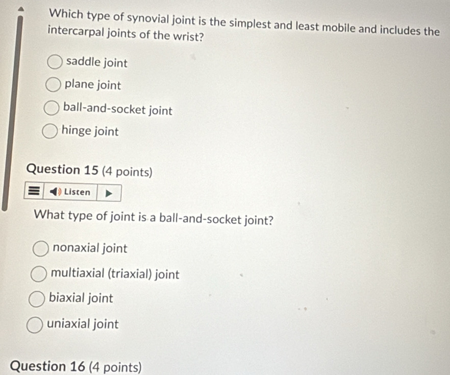 Which type of synovial joint is the simplest and least mobile and includes the
intercarpal joints of the wrist?
saddle joint
plane joint
ball-and-socket joint
hinge joint
Question 15 (4 points)
Listen
What type of joint is a ball-and-socket joint?
nonaxial joint
multiaxial (triaxial) joint
biaxial joint
uniaxial joint
Question 16 (4 points)