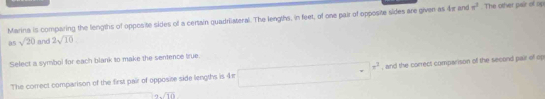 Marina is comparing the lengths of opposite sides of a certain quadrilateral. The lengths, in feet, of one pair of opposite sides are given as 4π and π^2 The other pair of op
as sqrt(20) and 2sqrt(10)
Select a symbol for each blank to make the sentence true. 
The correct comparison of the first pair of opposite side lengths is 4π □ π^2 , and the correct comparison of the second pair of op
2sqrt(10)