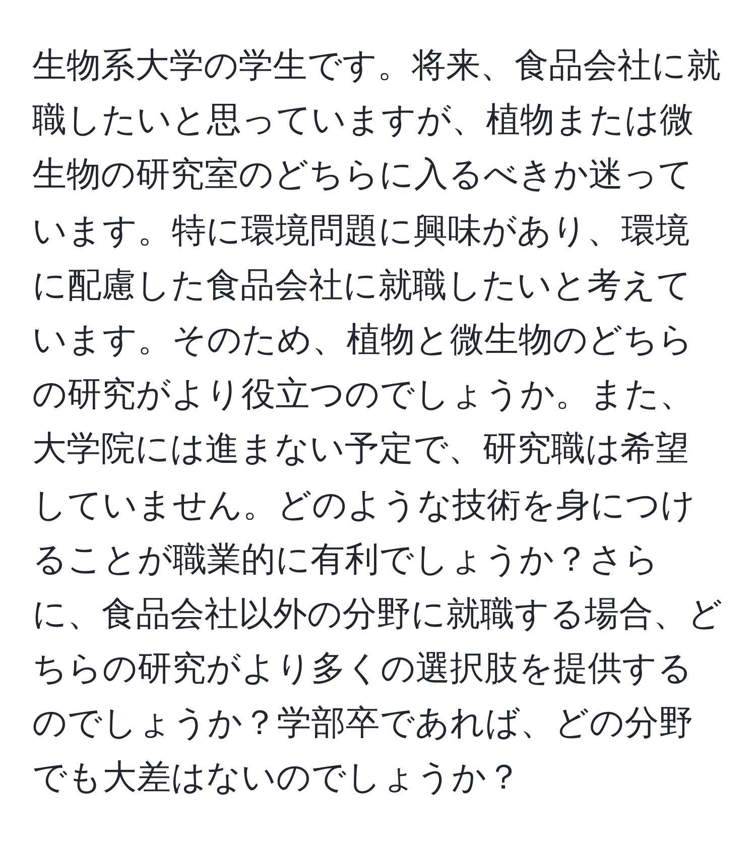 生物系大学の学生です。将来、食品会社に就職したいと思っていますが、植物または微生物の研究室のどちらに入るべきか迷っています。特に環境問題に興味があり、環境に配慮した食品会社に就職したいと考えています。そのため、植物と微生物のどちらの研究がより役立つのでしょうか。また、大学院には進まない予定で、研究職は希望していません。どのような技術を身につけることが職業的に有利でしょうか？さらに、食品会社以外の分野に就職する場合、どちらの研究がより多くの選択肢を提供するのでしょうか？学部卒であれば、どの分野でも大差はないのでしょうか？