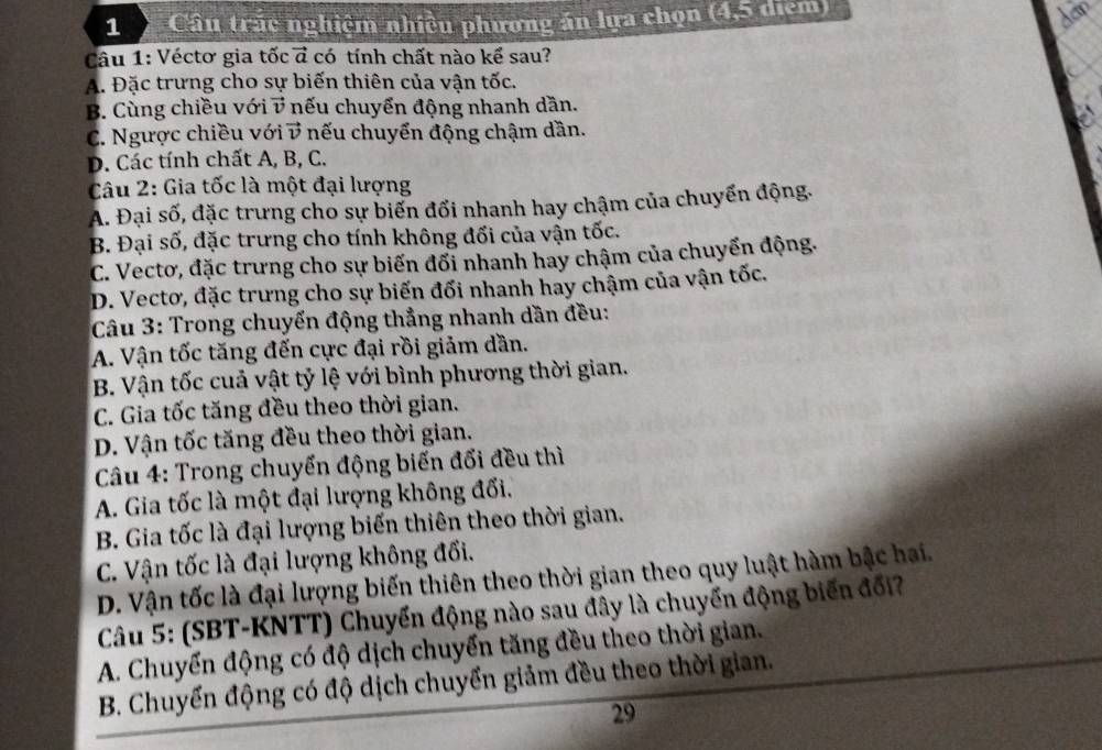 Câu trác nghiệm nhiều phương án lựa chọn (4,5 diểm)
dav
Câu 1: Véctơ gia tốc ở có tính chất nào kể sau?
A. Đặc trưng cho sự biến thiên của vận tốc.
B. Cùng chiều với vector v *  nếu chuyển động nhanh dần.
C. Ngược chiều với vector v nếu chuyển động chậm dần.
D. Các tính chất A, B, C.
Câu 2: Gia tốc là một đại lượng
A. Đại số, đặc trưng cho sự biển đổi nhanh hay chậm của chuyển động.
B. Đại số, đặc trưng cho tính không đối của vận tốc.
C. Vectơ, đặc trưng cho sự biến đổi nhanh hay chậm của chuyển động.
D. Vectơ, đặc trưng cho sự biến đối nhanh hay chậm của vận tốc.
Câu 3: Trong chuyến động thẳng nhanh dần đều:
A. Vận tốc tăng đến cực đại rồi giảm dần.
B. Vận tốc cuả vật tỷ lệ với bình phương thời gian.
C. Gia tốc tăng đều theo thời gian.
D. Vận tốc tăng đều theo thời gian.
Câu 4: Trong chuyến động biến đối đều thì
A. Gia tốc là một đại lượng không đối.
B. Gia tốc là đại lượng biến thiên theo thời gian.
C. Vận tốc là đại lượng không đối.
D. Vận tốc là đại lượng biến thiên theo thời gian theo quy luật hàm bậc hai.
Câu 5: (SBT-KNTT) Chuyển động nào sau đây là chuyển động biến đổi?
A. Chuyến động có độ dịch chuyển tăng đều theo thời gian.
B. Chuyến động có độ dịch chuyển giảm đều theo thời gian.
29