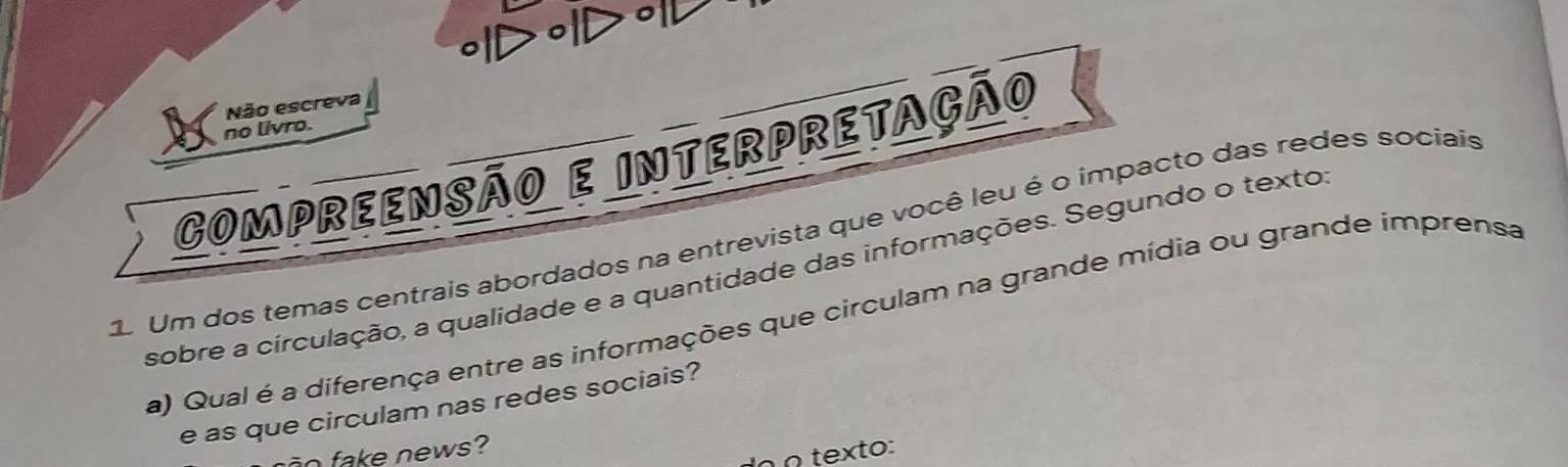 ∘ID॰ID॰ 
Não escreva 
no livro. 
COmpreenSÃO E INterpretação 
q Um dos temas centrais abordados na entrevista que você leu é o impacto das redes sociais 
sobre a circulação, a qualidade e a quantidade das informações. Segundo o texto 
a) Qual é a diferença entre as informações que circulam na grande mídia ou grande imprensa 
e as que circulam nas redes sociais? 
_ ake news? 
n Ω texto: