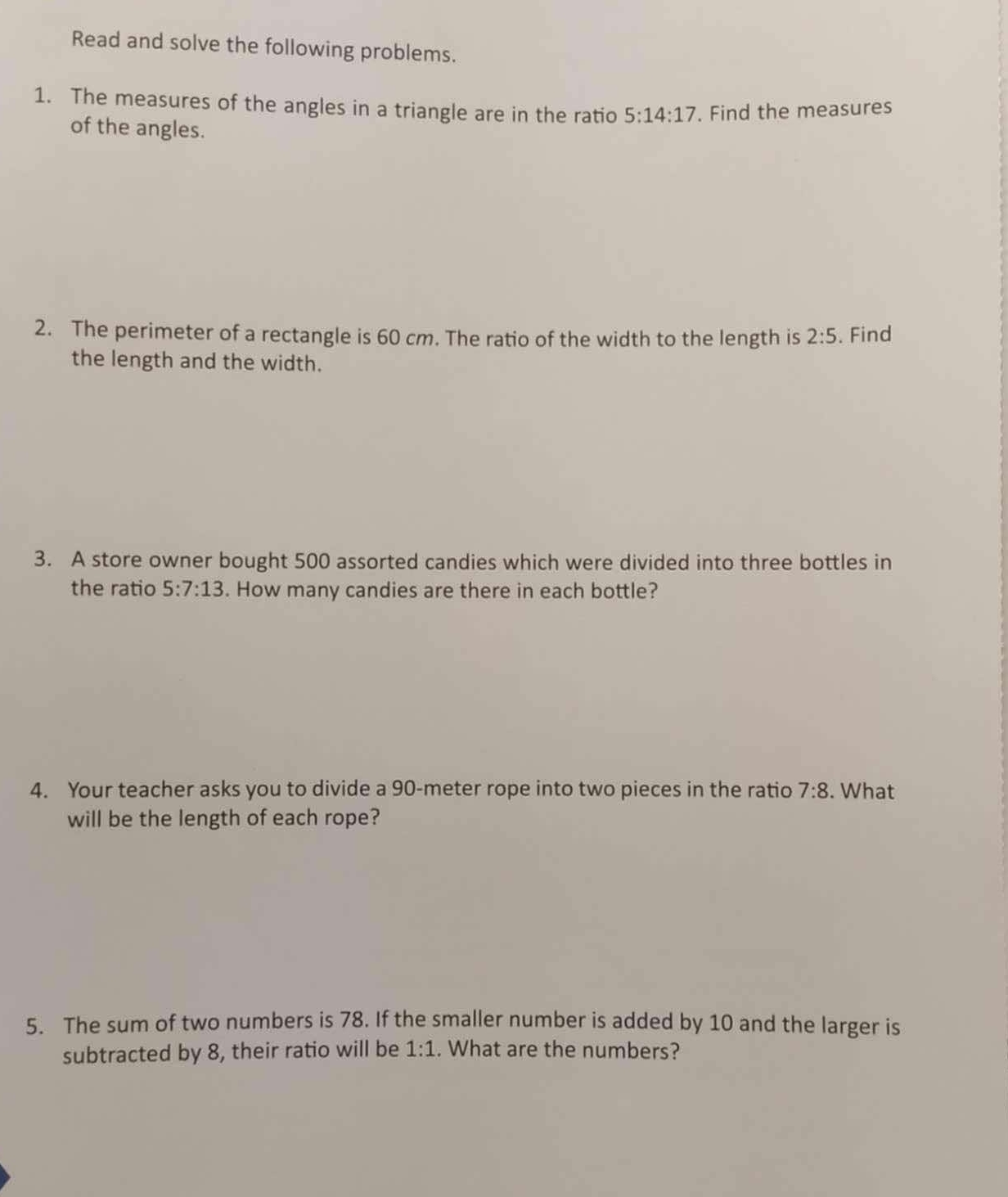 Read and solve the following problems. 
1. The measures of the angles in a triangle are in the ratio 5:14:17. Find the measures 
of the angles. 
2. The perimeter of a rectangle is 60 cm. The ratio of the width to the length is 2:5. Find 
the length and the width. 
3. A store owner bought 500 assorted candies which were divided into three bottles in 
the ratio 5:7:13. How many candies are there in each bottle? 
4. Your teacher asks you to divide a 90-meter rope into two pieces in the ratio 7:8. What 
will be the length of each rope? 
5. The sum of two numbers is 78. If the smaller number is added by 10 and the larger is 
subtracted by 8, their ratio will be 1:1. What are the numbers?