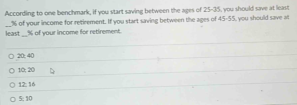 According to one benchmark, if you start saving between the ages of 25-35, you should save at least
_ % of your income for retirement. If you start saving between the ages of 45-55, you should save at
least_ % of your income for retirement.
20; 40
10; 20
12; 16
5; 10