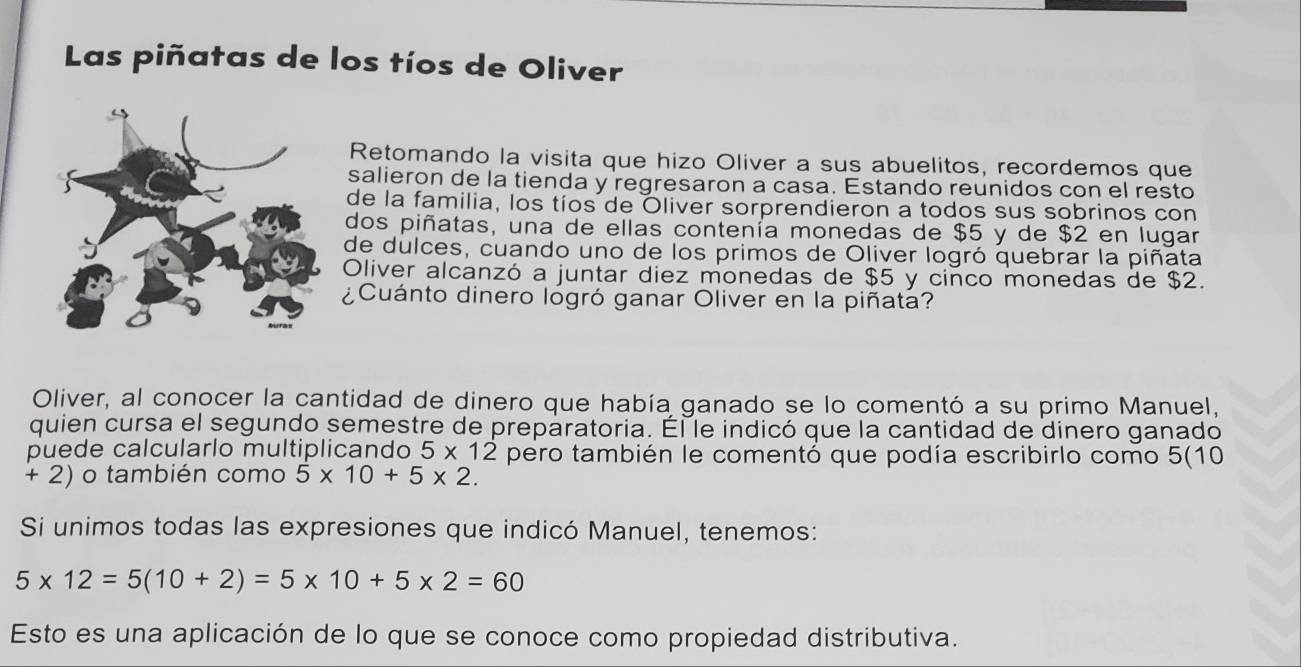 Las piñatas de los tíos de Oliver 
Retomando la visita que hizo Oliver a sus abuelitos, recordemos que 
salieron de la tienda y regresaron a casa. Estando reunidos con el resto 
de la familia, los tíos de Oliver sorprendieron a todos sus sobrinos con 
dos piñatas, una de ellas contenía monedas de $5 y de $2 en lugar 
de dulces, cuando uno de los primos de Oliver logró quebrar la piñata 
Oliver alcanzó a juntar diez monedas de $5 y cinco monedas de $2. 
¿Cuánto dinero logró ganar Oliver en la piñata? 
Oliver, al conocer la cantidad de dinero que había ganado se lo comentó a su primo Manuel, 
quien cursa el segundo semestre de preparatoria. Él le indicó que la cantidad de dinero ganado 
puede calcularlo multiplicando 5* 12 pero también le comentó que podía escribirlo como 5(10
+ 2) o también como 5* 10+5* 2. 
Si unimos todas las expresiones que indicó Manuel, tenemos:
5* 12=5(10+2)=5* 10+5* 2=60
Esto es una aplicación de lo que se conoce como propiedad distributiva.