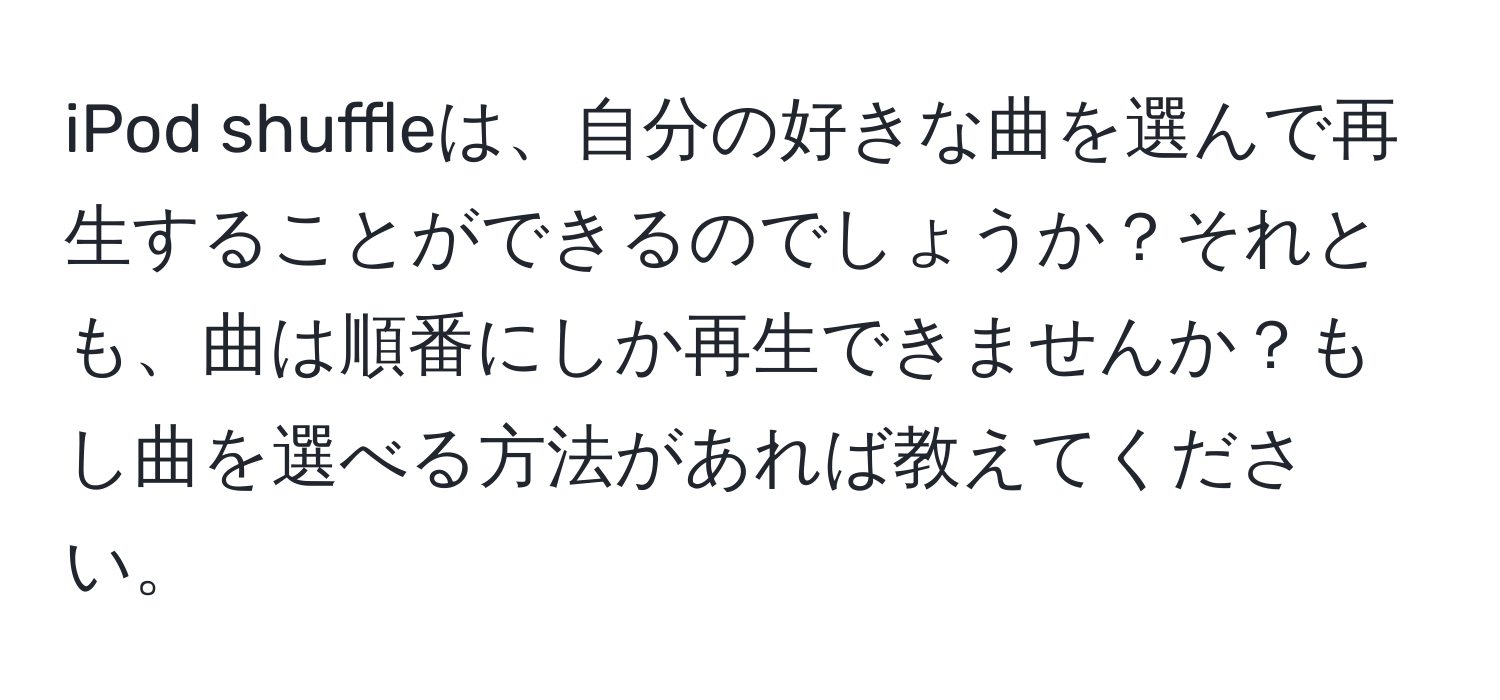 iPod shuffleは、自分の好きな曲を選んで再生することができるのでしょうか？それとも、曲は順番にしか再生できませんか？もし曲を選べる方法があれば教えてください。