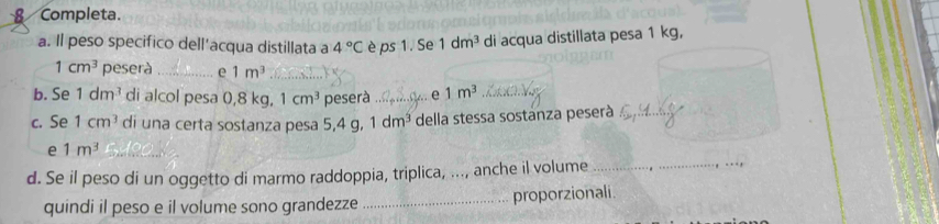 Completa. 
a. Il peso specifico dell’acqua distillata a 4°C è ps 1. Se 1dm^3 di acqua distillata pesa 1 kg,
1cm^3 peserà _e 1m^3 _ 
b. Se 1dm^3 di alcol pesa 0,8 kg. 1cm^3 peserà _.. e 1m^3 _ 
c. Se 1cm^3 di una certa sostanza pesa 5, 4g 1dm^3 della stessa sostanza peserà_ 
e 1m^3 _ 
d. Se il peso di un oggetto di marmo raddoppia, triplica, ..., anche il volume 
quindi il peso e il volume sono grandezze _proporzionali.