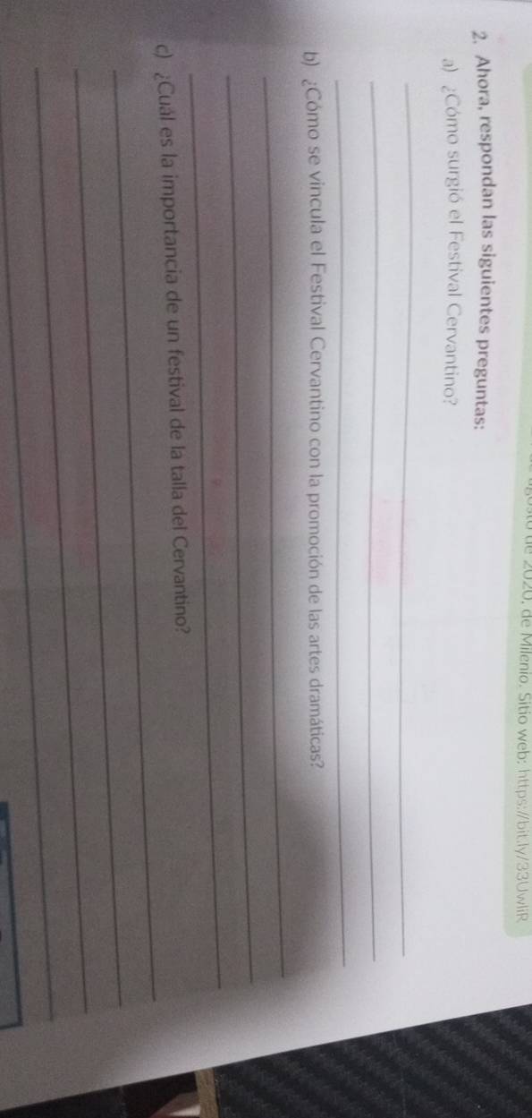 te 2020. de Milenio. Sitio web: https:/bit.ly/33UwliR 
2. Ahora, respondan las siguientes preguntas: 
a) ¿Cómo surgió el Festival Cervantino? 
_ 
_ 
_ 
b) ¿Cómo se vincula el Festival Cervantino con la promoción de las artes dramáticas? 
_ 
_ 
_ 
_ 
c) ¿Cuál es la importancia de un festival de la talla del Cervantino? 
_ 
_ 
_