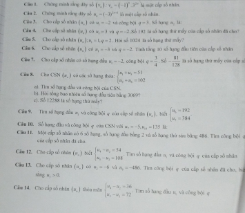 Chứng minh rằng dây số (v_o):v_o=(-1)^n.3^(2n) là một cấp số nhân.
Câu 2. Chứng minh sắng dây số u_n=(-3)^tn+1 là một cấp số nhân.
Câu 3. Cho cấp số nhân (=_ ) c 4=-2 và công bội q=3. Số hạng B_1 là :
Câu 4, Cho cấp số nhân (v_,) có k_1=3 và q=-2 Số 192 là số hạng thứ mẫy của cấp số nhân đã cho?
Câu 5. Cho cấp số nhân (u_-)=u_1=1,q=2. Hải số 1024 là số hạng thứ máy?
Câm 6, Cho cấp số nhân (v_o) có a_1=-3 và q=-2 - Tinh tổng 10 số hạng đầu tiên của cấp số nhân
Câu 7. Cho cấp số nhân có số hạng đầu n_1=-2 , công bội q= 3/4 ,Sh- 81/128  là số hạng thứ mẫy của cấp s
Cilm 8. Cho CSN(x,) có các số hạng thóa: beginarrayl u_1+u_3=51 u_2+u_4=102endarray.
a). Tìm số hạng đầa và công bội của CSN.
c). Số 1 2288 là số hạng thứ máy? b). Hỏi tổng bao nhiều số hạng đầu tiêa bằng 3069?
Cêu 9. Tim số hạng đầu a, và công bởi q của cấp số nhân (n,) , biệt beginarrayl u_1=192 u_1=384°endarray.
Cầu H. Số hạng đầu vú công bội q của CSN với a_2=-5,u_10=135 15:
Câu 11. Một cấp số nhân có 6 số hạng, số hạng đầu bằng 2 và số hạng thứ sáu bằng 486. Tim công bội 4
của cấp số nhân đã cho.
Câu 12. Cho cập số nhân (n,) biết beginarrayl u_x-u_2=54 u_2-u_1=108endarray.. Tim số hạng đầu n, và công bội q của cấp số nhân
Câu 13. Cho cấp số nhân (=,) có H_2=-6 và n_1=-486 Tim công bội ợ của cấp số nhâm đã cho, bi
ningng,,>0.
Câm 14, Cho cấp số nhân (v_,) thóu mǎn beginarrayl u_4-u_1=36 u_1-u_2=72endarray.. Tim số hạng đầu u, và công bội ợ