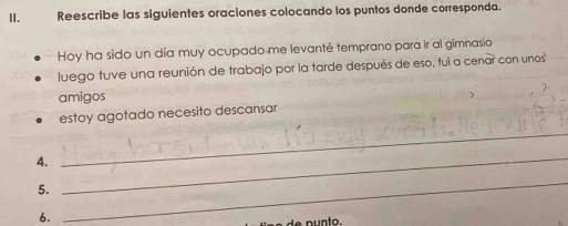 Reescribe las siguientes oraciones colocando los puntos donde corresponda. 
Hoy ha sido un día muy ocupado me levanté temprano para ir al gimnasio 
luego tuve una reunión de trabajo por la tarde después de eso, fui a cenar con unos 
amigos 
estoy agotado necesito descansar 
4. 
_ 
5. 
_ 
6. 
_